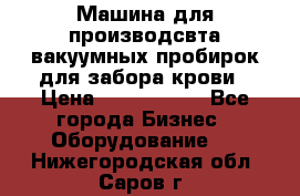 Машина для производсвта вакуумных пробирок для забора крови › Цена ­ 1 000 000 - Все города Бизнес » Оборудование   . Нижегородская обл.,Саров г.